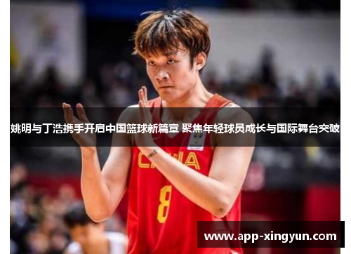 姚明与丁浩携手开启中国篮球新篇章 聚焦年轻球员成长与国际舞台突破