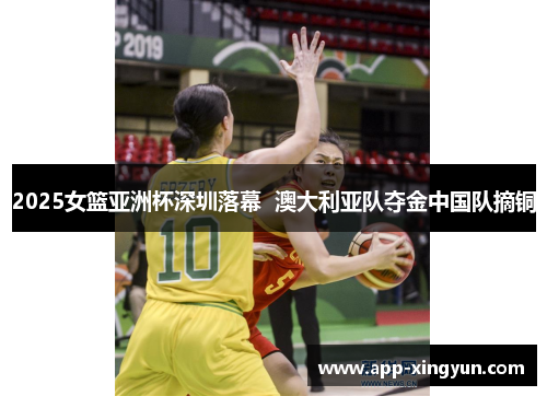 2025女篮亚洲杯深圳落幕  澳大利亚队夺金中国队摘铜